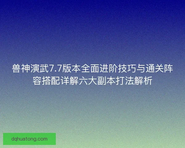 兽神演武7.7版本全面进阶技巧与通关阵容搭配详解六大副本打法解析