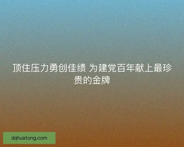 顶住压力勇创佳绩 为建党百年献上最珍贵的金牌